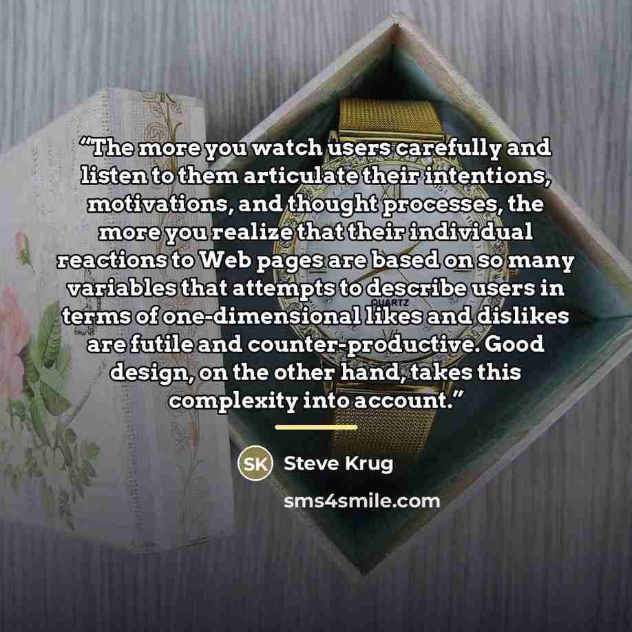 “The more you watch users carefully and listen to them articulate their intentions, motivations, and thought processes, the more you realize that their individual reactions to Web pages are based on so many variables that attempts to describe users in terms of one-dimensional likes and dislikes are…” quote by Steve Krug