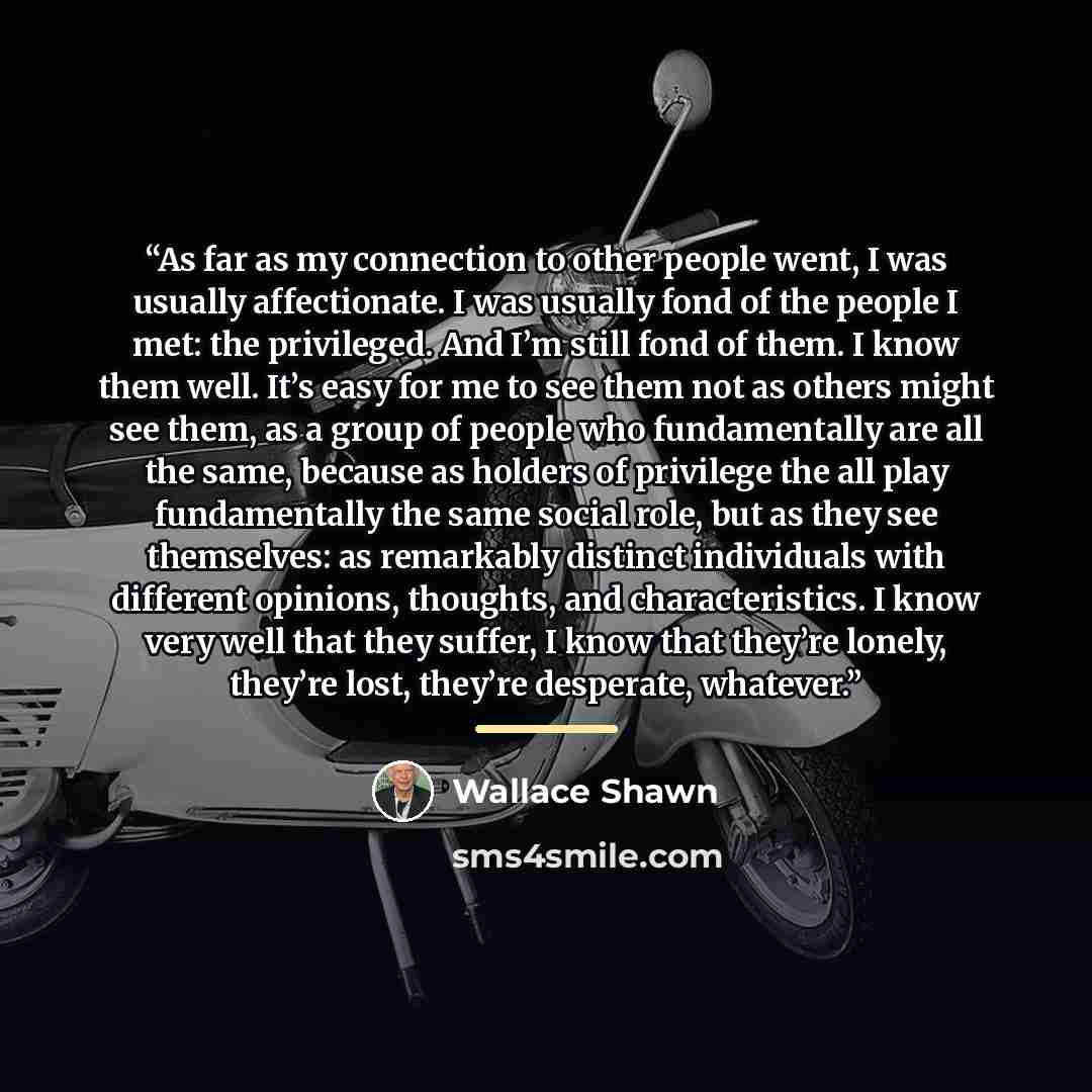 “As far as my connection to other people went, I was usually affectionate. I was usually fond of the people I met: the privileged. And I’m still fond of them. I know them well. It’s easy for me to see them not as others might see them, as a group of people who fundamentally are all the same…” quote by Wallace Shawn