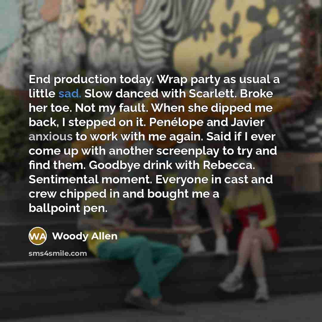 “End production today. Wrap party as usual a little sad. Slow danced with Scarlett. Broke her toe. Not my fault. When she dipped me back, I stepped on it. Penélope and Javier anxious to work with me again. Said if I ever come up with another screenplay to try and find them. Goodbye drink with…” quote by Woody Allen