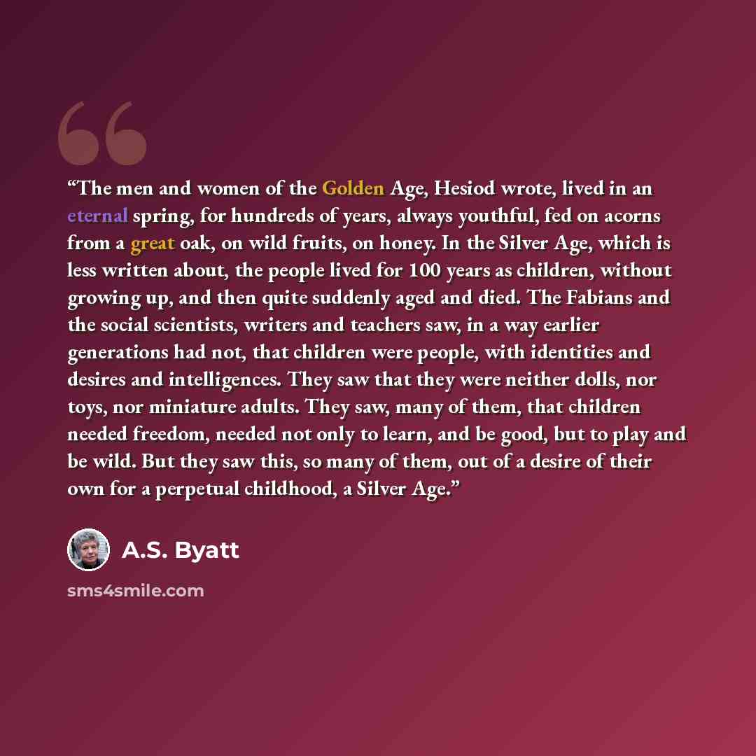 “The men and women of the Golden Age, Hesiod wrote, lived in an eternal spring, for hundreds of years, always youthful, fed on acorns from a great oak, on wild fruits, on honey. In the Silver Age, which is less written about, the people lived for 100 years as children, without growing up, and then…” quote by A.S. Byatt