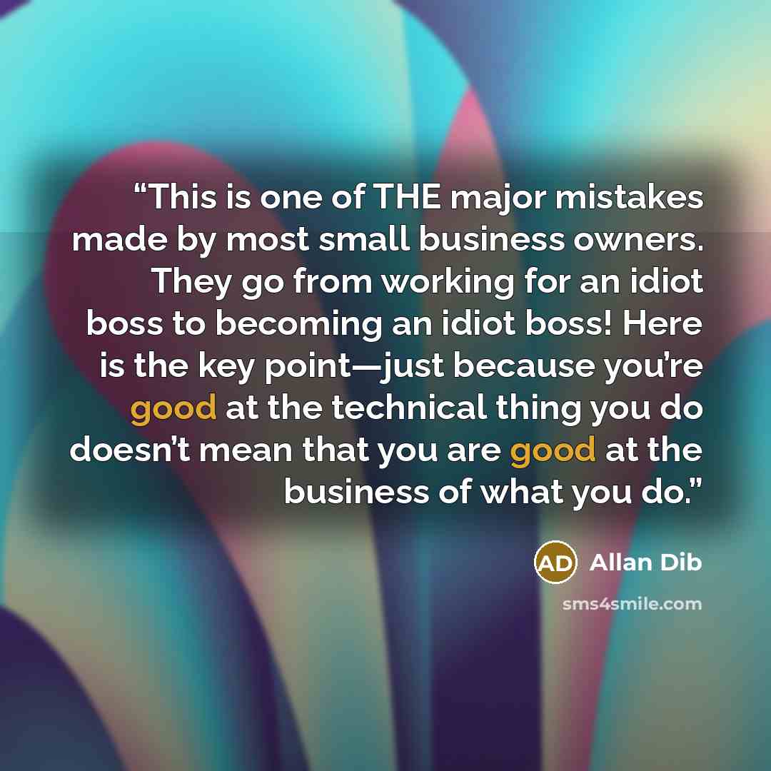 “This is one of THE major mistakes made by most small business owners. They go from working for an idiot boss to becoming an idiot boss! Here is the key point—just because you’re good at the technical thing you do doesn’t mean that you are good at the business of what you do.” quote by Allan Dib