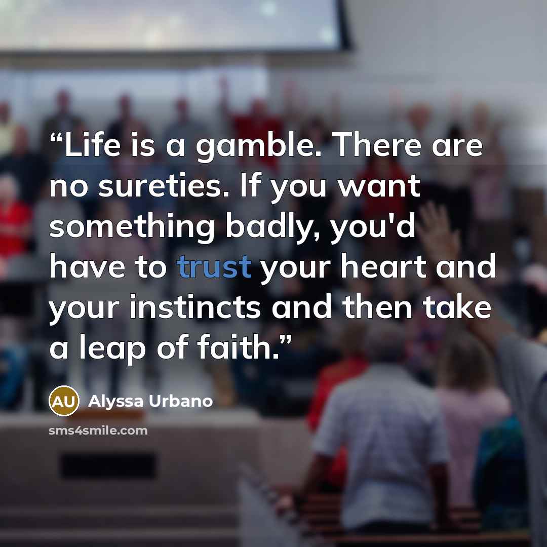 “Life is a gamble. There are no sureties. If you want something badly, you'd have to trust your heart and your instincts and then take a leap of faith.” quote by Alyssa Urbano