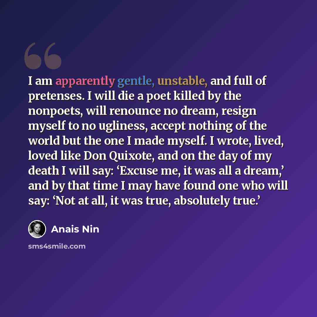 “I am apparently gentle, unstable, and full of pretenses. I will die a poet killed by the nonpoets, will renounce no dream, resign myself to no ugliness, accept nothing of the world but the one I made myself. I wrote, lived, loved like Don Quixote, and on the day of my death I will say: ‘Excuse me…” quote by Anais Nin