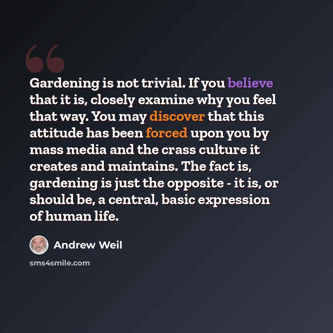 “Gardening is not trivial. If you believe that it is, closely examine why you feel that way. You may discover that this attitude has been forced upon you by mass media and the crass culture it creates and maintains. The fact is, gardening is just the opposite - it is, or should be, a central, basic…” quote by Andrew Weil