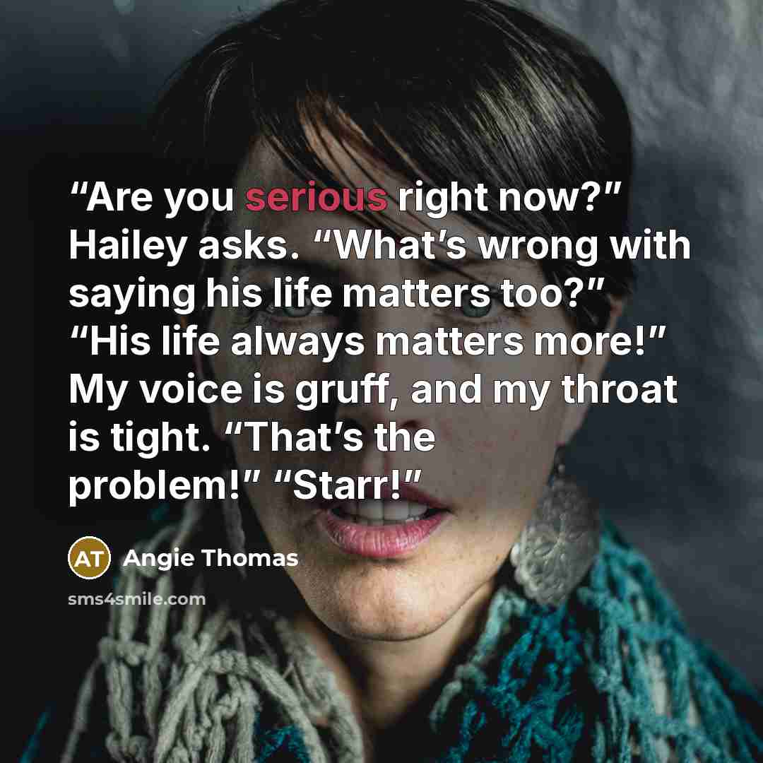 “Are you serious right now?” Hailey asks. “What’s wrong with saying his life matters too?” “His life always matters more!” My voice is gruff, and my throat is tight. “That’s the problem!” “Starr!” quote by Angie Thomas