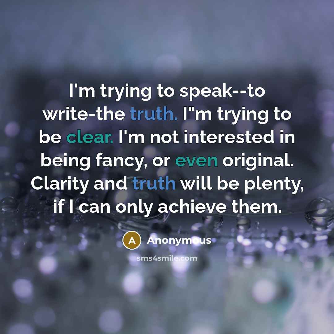 “I'm trying to speak--to write-the truth. I"m trying to be clear. I'm not interested in being fancy, or even original. Clarity and truth will be plenty, if I can only achieve them.” quote by Anonymous