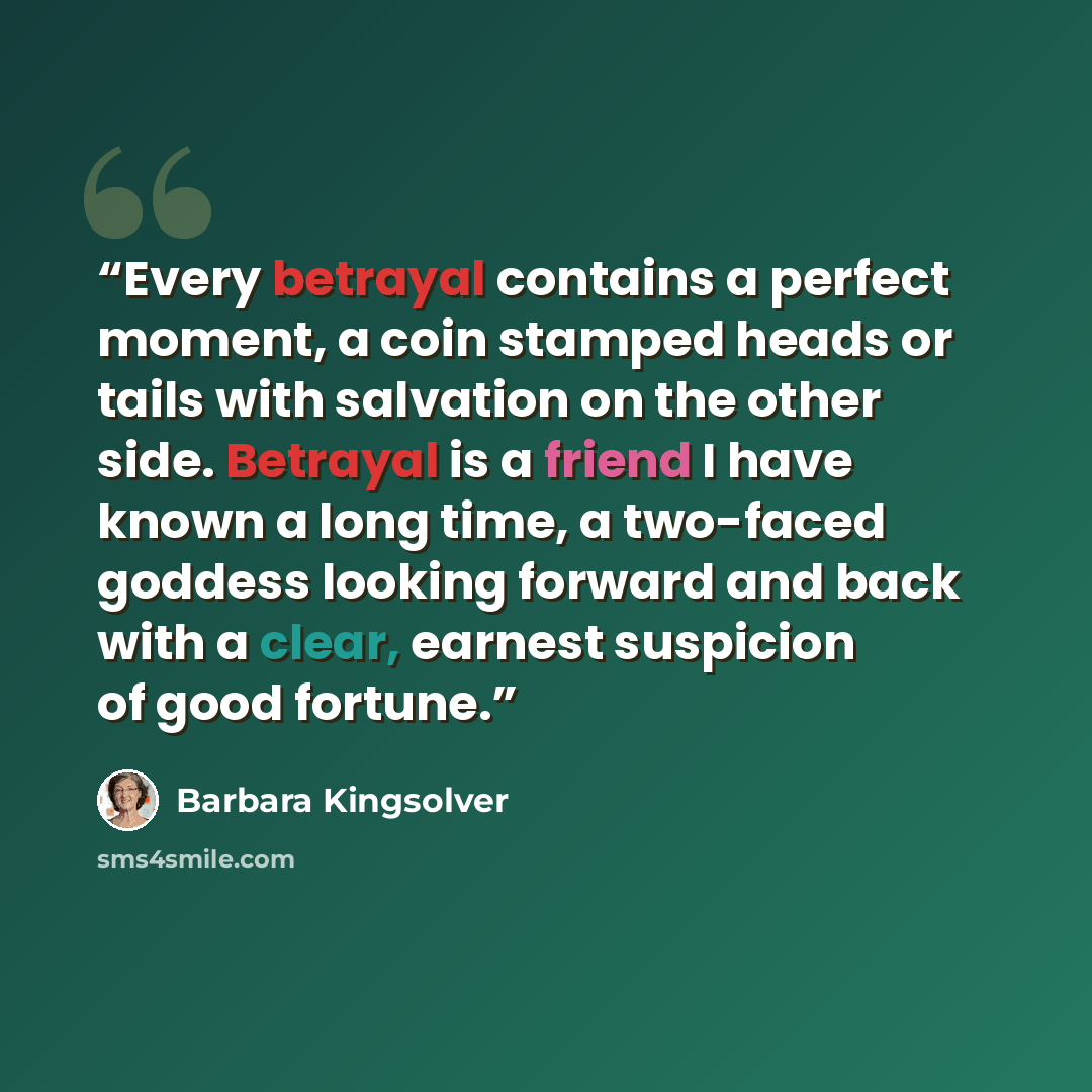 “Every betrayal contains a perfect moment, a coin stamped heads or tails with salvation on the other side. Betrayal is a friend I have known a long time, a two-faced goddess looking forward and back with a clear, earnest suspicion of good fortune.” quote by Barbara Kingsolver