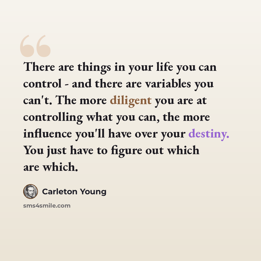 “There are things in your life you can control - and there are variables you can't. The more diligent you are at controlling what you can, the more influence you'll have over your destiny. You just have to figure out which are which.” quote by Carleton Young