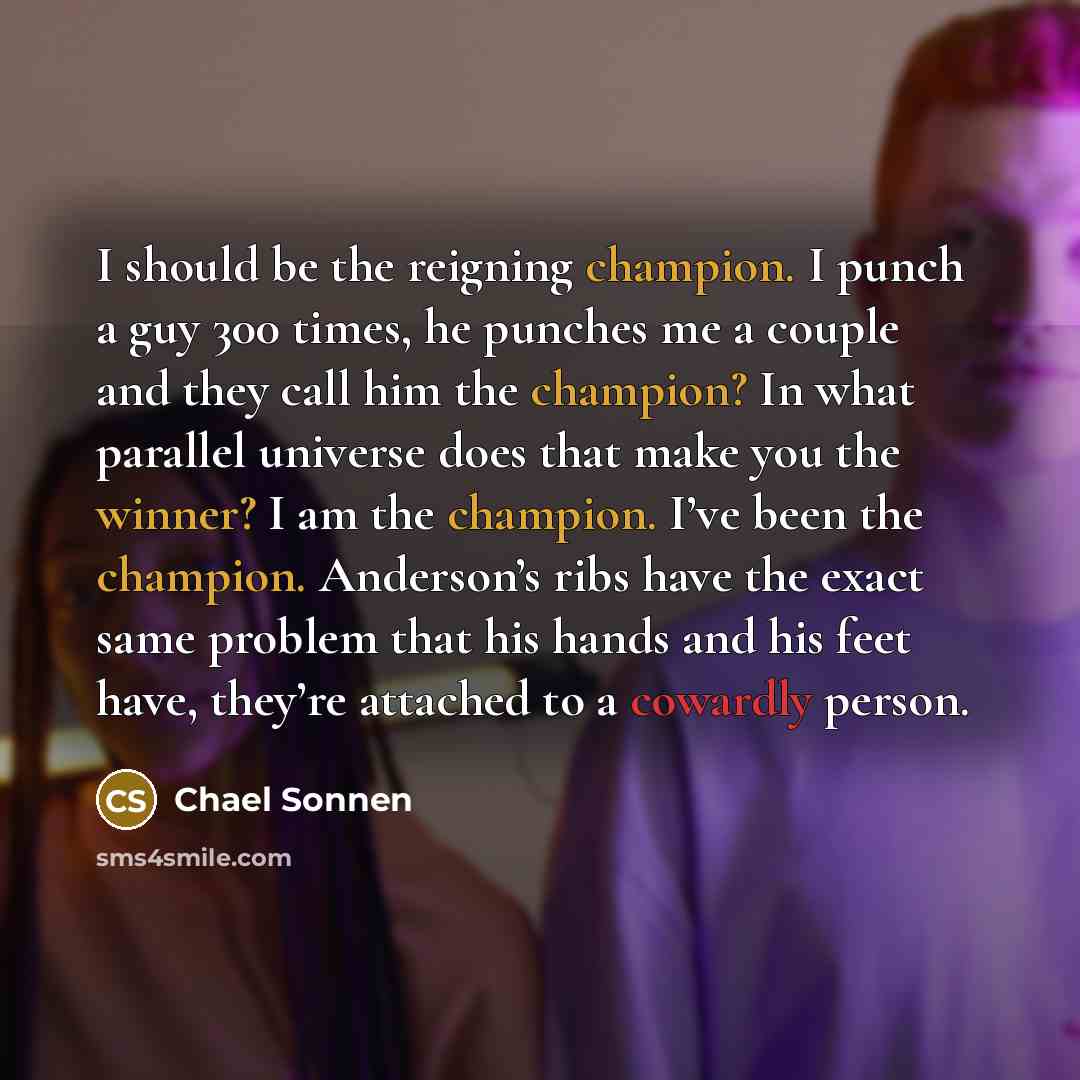 “I should be the reigning champion. I punch a guy 300 times, he punches me a couple and they call him the champion? In what parallel universe does that make you the winner? I am the champion. I’ve been the champion. Anderson’s ribs have the exact same problem that his hands and his feet have…” quote by Chael Sonnen