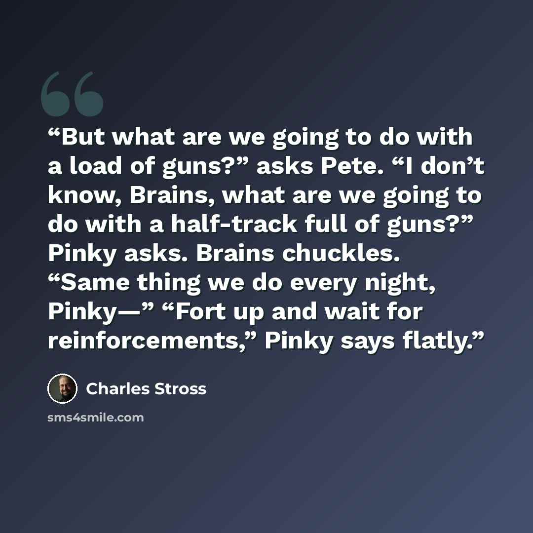 “But what are we going to do with a load of guns?” asks Pete. “I don’t know, Brains, what are we going to do with a half-track full of guns?” Pinky asks. Brains chuckles. “Same thing we do every night, Pinky—” “Fort up and wait for reinforcements,” Pinky says flatly.” quote by Charles Stross