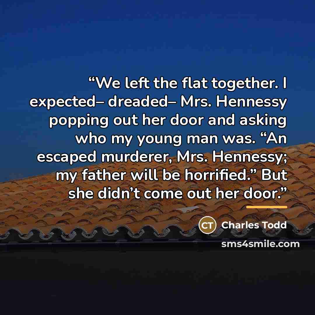 “We left the flat together. I expected– dreaded– Mrs. Hennessy popping out her door and asking who my young man was. “An escaped murderer, Mrs. Hennessy; my father will be horrified.” But she didn’t come out her door.” quote by Charles Todd