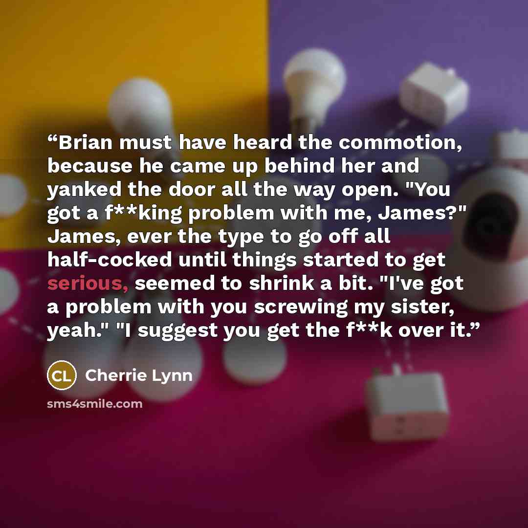 “Brian must have heard the commotion, because he came up behind her and yanked the door all the way open. "You got a f**king problem with me, James?" James, ever the type to go off all half-cocked until things started to get serious, seemed to shrink a bit. "I've got a problem with you screwing my…” quote by Cherrie Lynn