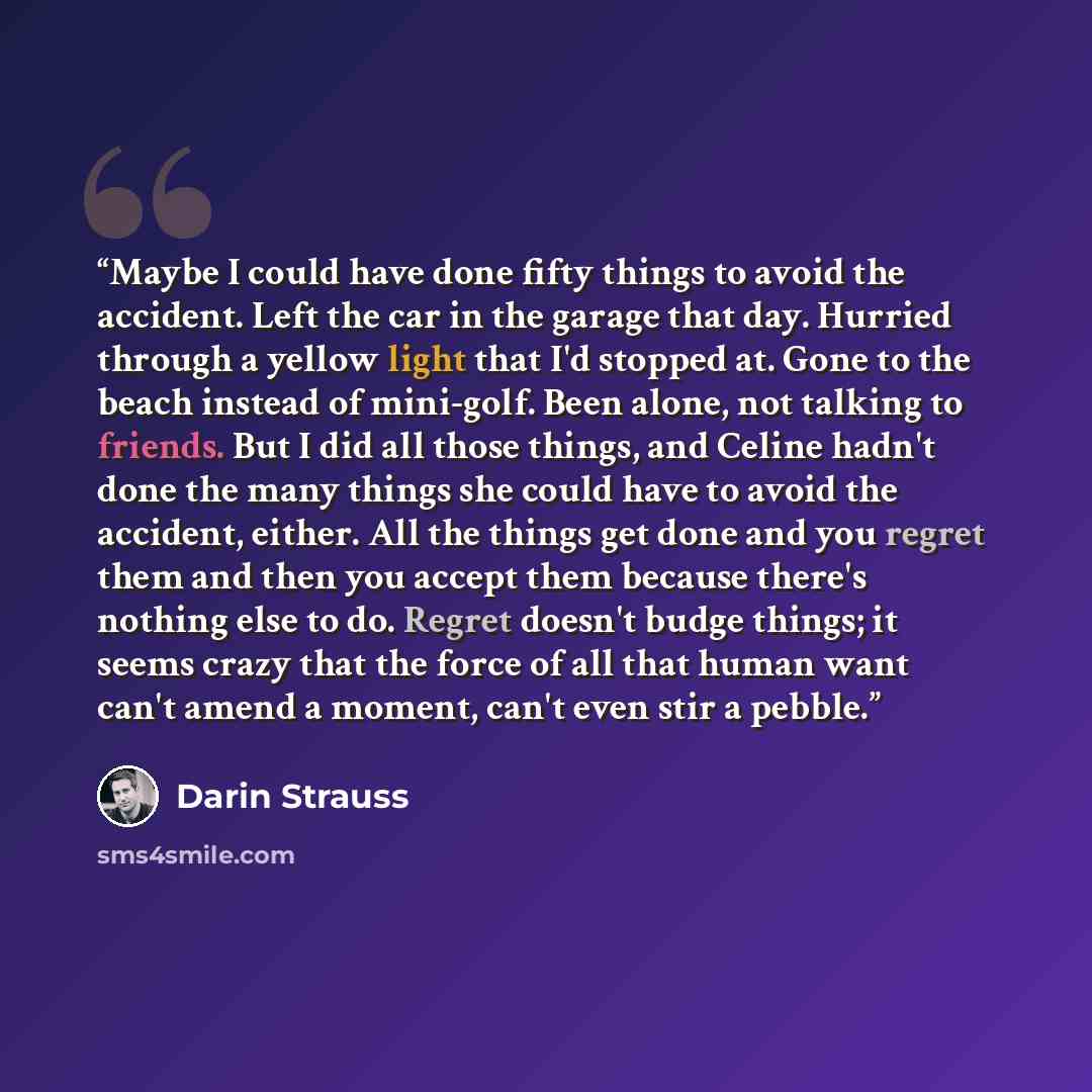“Maybe I could have done fifty things to avoid the accident. Left the car in the garage that day. Hurried through a yellow light that I'd stopped at. Gone to the beach instead of mini-golf. Been alone, not talking to friends. But I did all those things, and Celine hadn't done the many things she…” quote by Darin Strauss