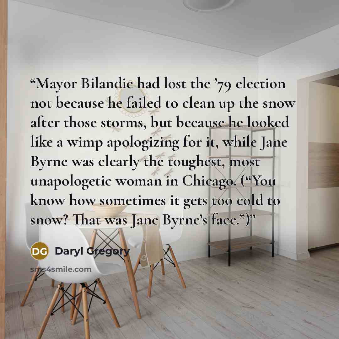 “Mayor Bilandic had lost the ’79 election not because he failed to clean up the snow after those storms, but because he looked like a wimp apologizing for it, while Jane Byrne was clearly the toughest, most unapologetic woman in Chicago. (“You know how sometimes it gets too cold to snow? That was…” quote by Daryl Gregory