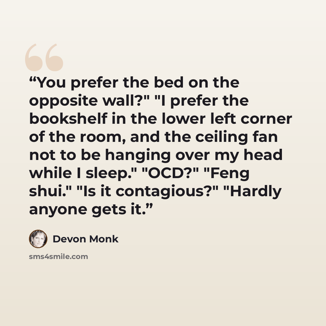 “You prefer the bed on the opposite wall?" "I prefer the bookshelf in the lower left corner of the room, and the ceiling fan not to be hanging over my head while I sleep." "OCD?" "Feng shui." "Is it contagious?" "Hardly anyone gets it.” quote by Devon Monk