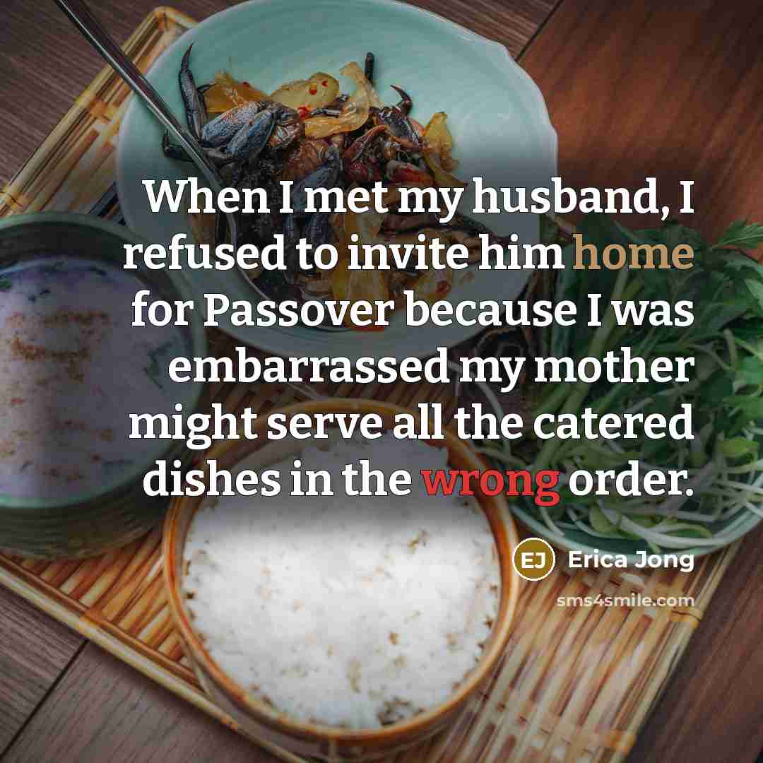 “When I met my husband, I refused to invite him home for Passover because I was embarrassed my mother might serve all the catered dishes in the wrong order.” quote by Erica Jong