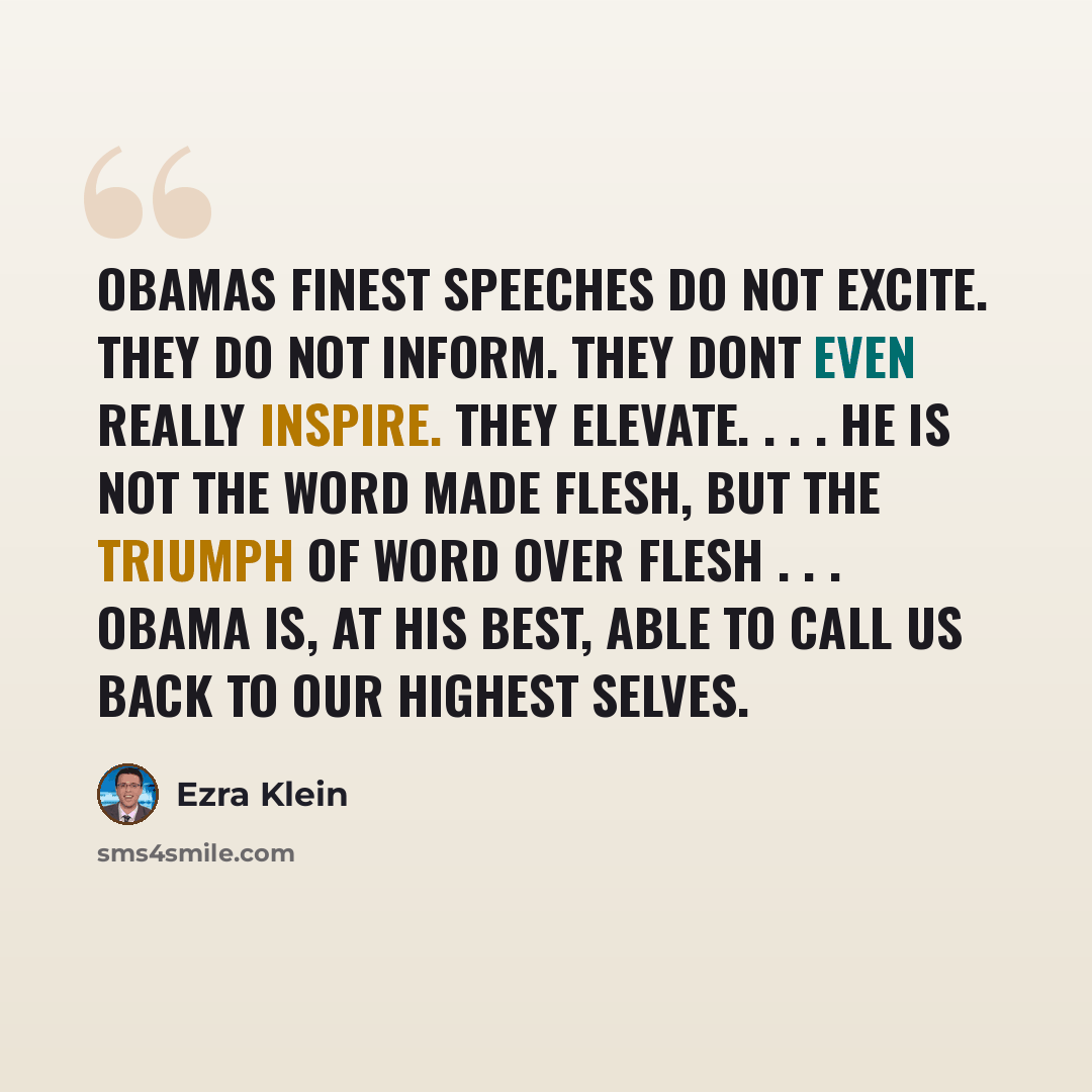 “Obamas finest speeches do not excite. They do not inform. They dont even really inspire. They elevate. . . . He is not the Word made flesh, but the triumph of word over flesh . . . Obama is, at his best, able to call us back to our highest selves.” quote by Ezra Klein