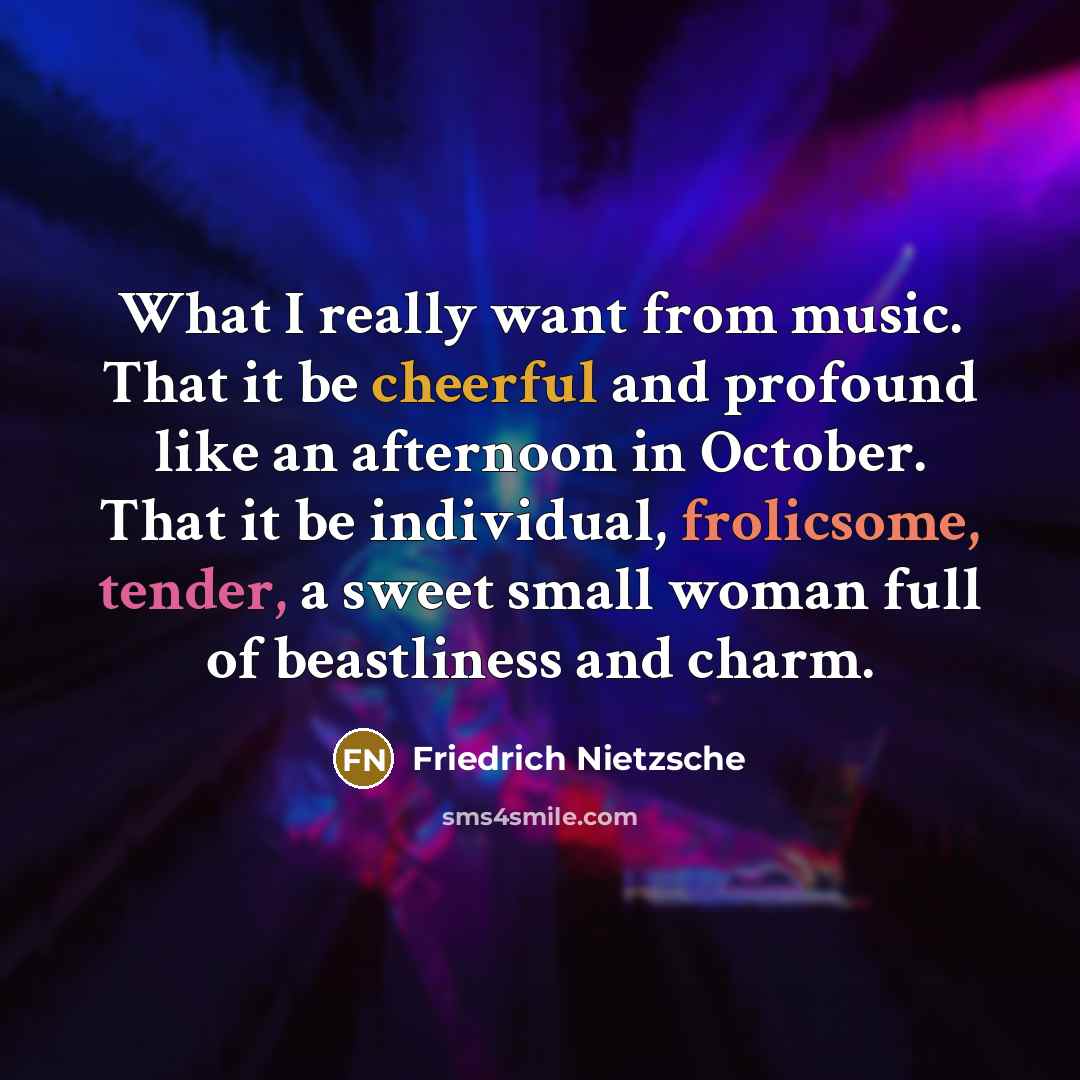 “What I really want from music. That it be cheerful and profound like an afternoon in October. That it be individual, frolicsome, tender, a sweet small woman full of beastliness and charm.” quote by Friedrich Nietzsche