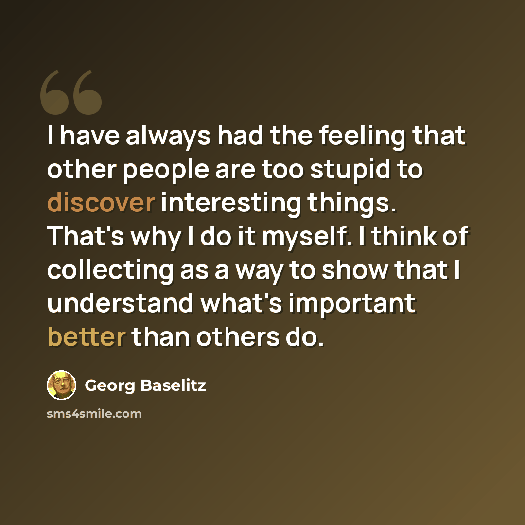 “I have always had the feeling that other people are too stupid to discover interesting things. That's why I do it myself. I think of collecting as a way to show that I understand what's important better than others do.” quote by Georg Baselitz