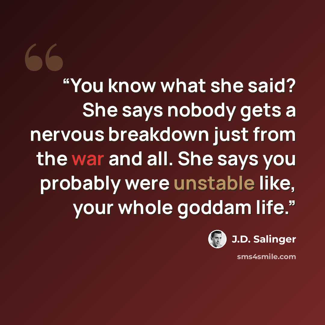 “You know what she said? She says nobody gets a nervous breakdown just from the war and all. She says you probably were unstable like, your whole goddam life.” quote by J.D. Salinger