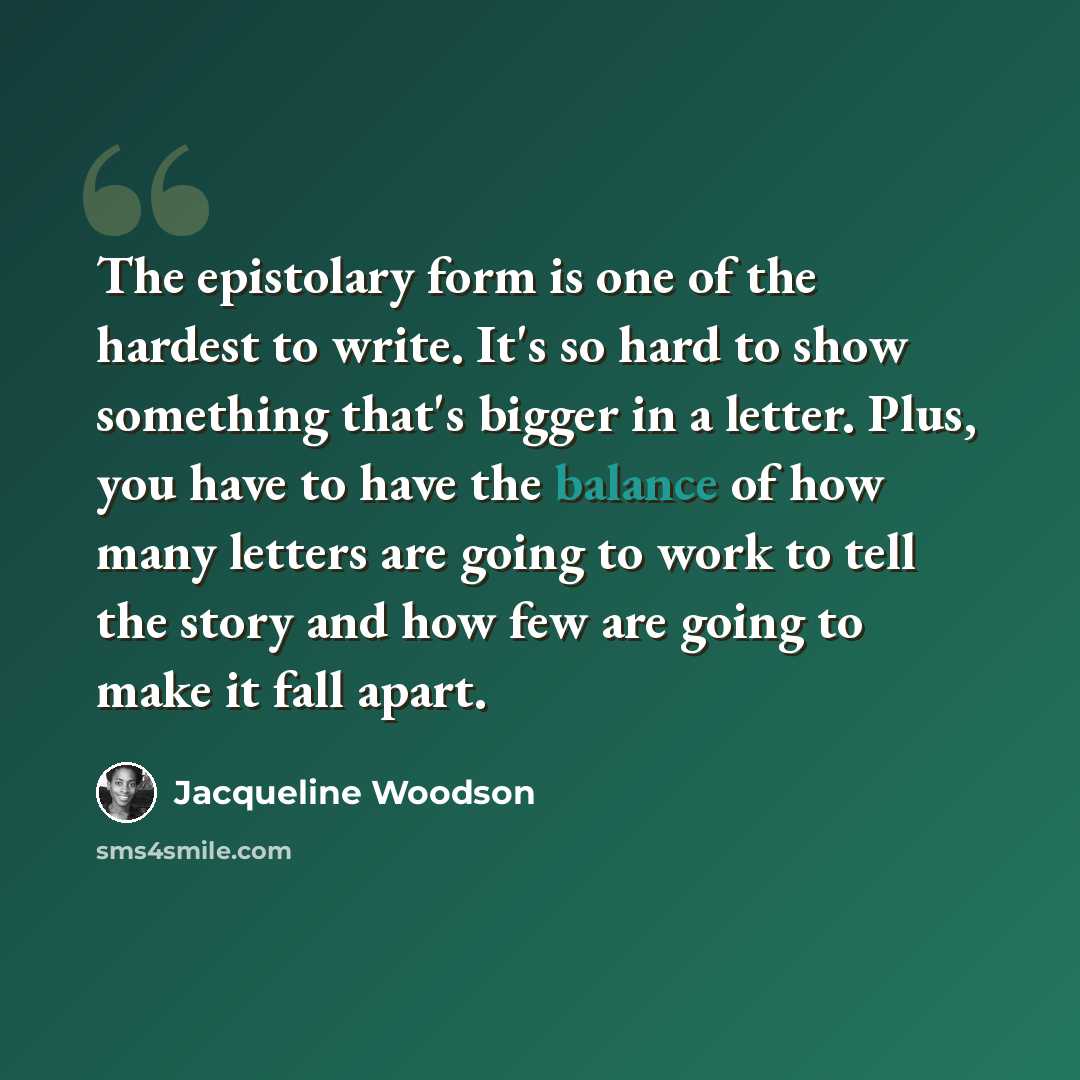 “The epistolary form is one of the hardest to write. It's so hard to show something that's bigger in a letter. Plus, you have to have the balance of how many letters are going to work to tell the story and how few are going to make it fall apart.” quote by Jacqueline Woodson