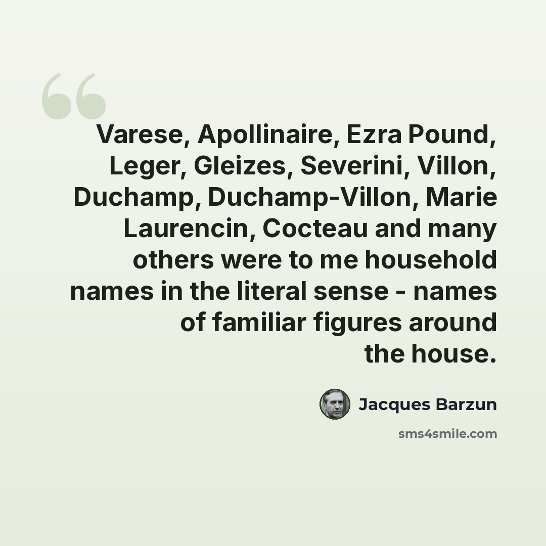 “Varese, Apollinaire, Ezra Pound, Leger, Gleizes, Severini, Villon, Duchamp, Duchamp-Villon, Marie Laurencin, Cocteau and many others were to me household names in the literal sense - names of familiar figures around the house.” quote by Jacques Barzun