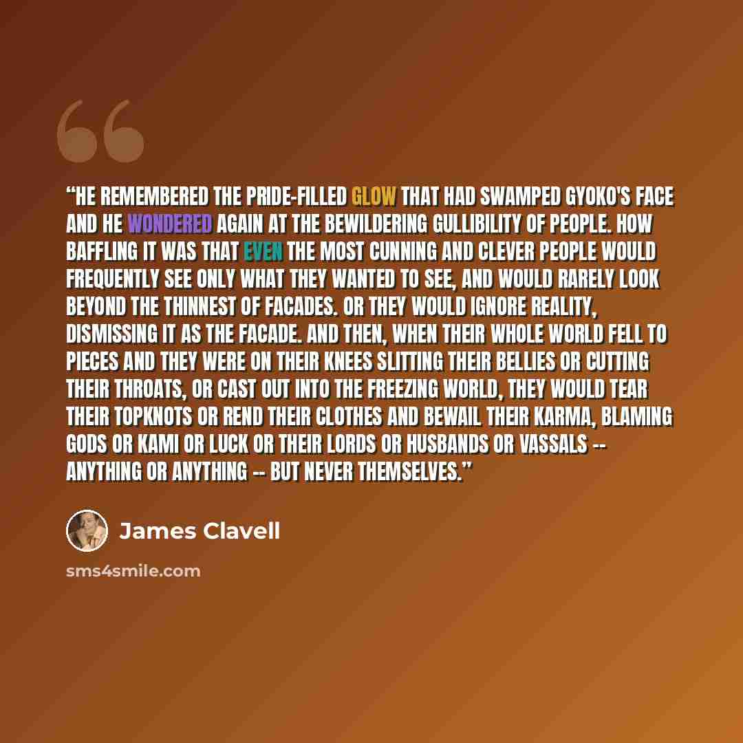 “He remembered the pride-filled glow that had swamped Gyoko's face and he wondered again at the bewildering gullibility of people. How baffling it was that even the most cunning and clever people would frequently see only what they wanted to see, and would rarely look beyond the thinnest of…” quote by James Clavell