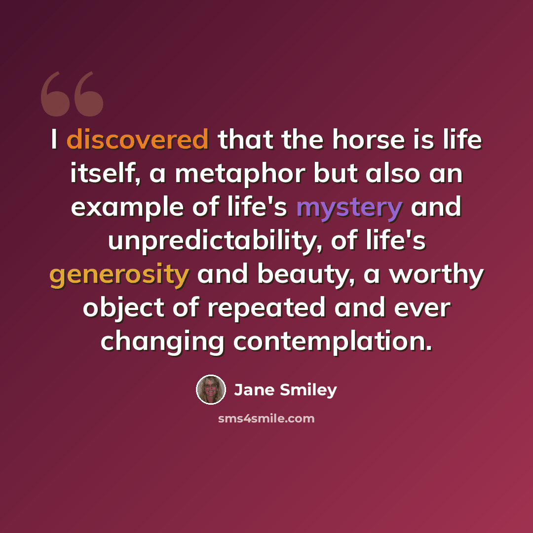 “I discovered that the horse is life itself, a metaphor but also an example of life's mystery and unpredictability, of life's generosity and beauty, a worthy object of repeated and ever changing contemplation.” quote by Jane Smiley