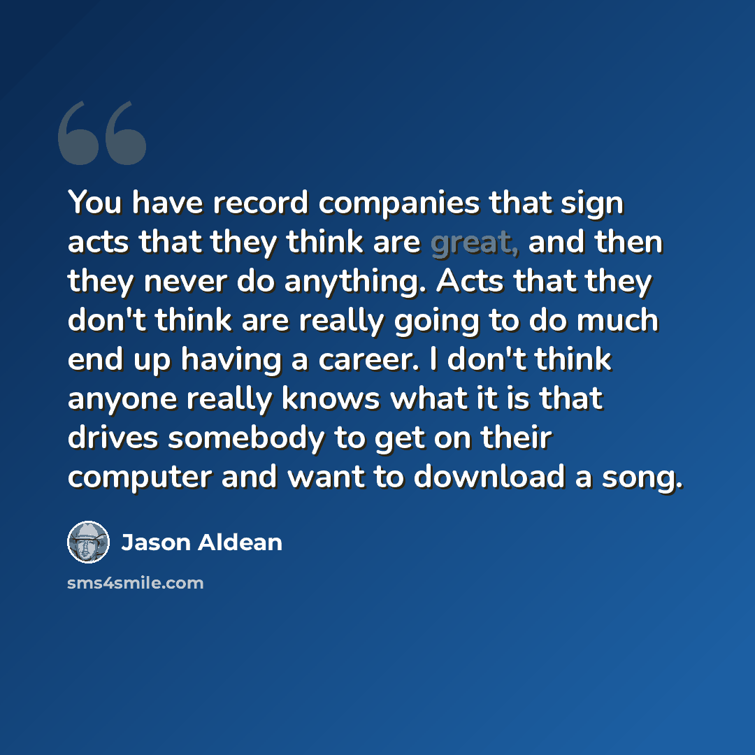 “You have record companies that sign acts that they think are great, and then they never do anything. Acts that they don't think are really going to do much end up having a career. I don't think anyone really knows what it is that drives somebody to get on their computer and want to download a song.” quote by Jason Aldean
