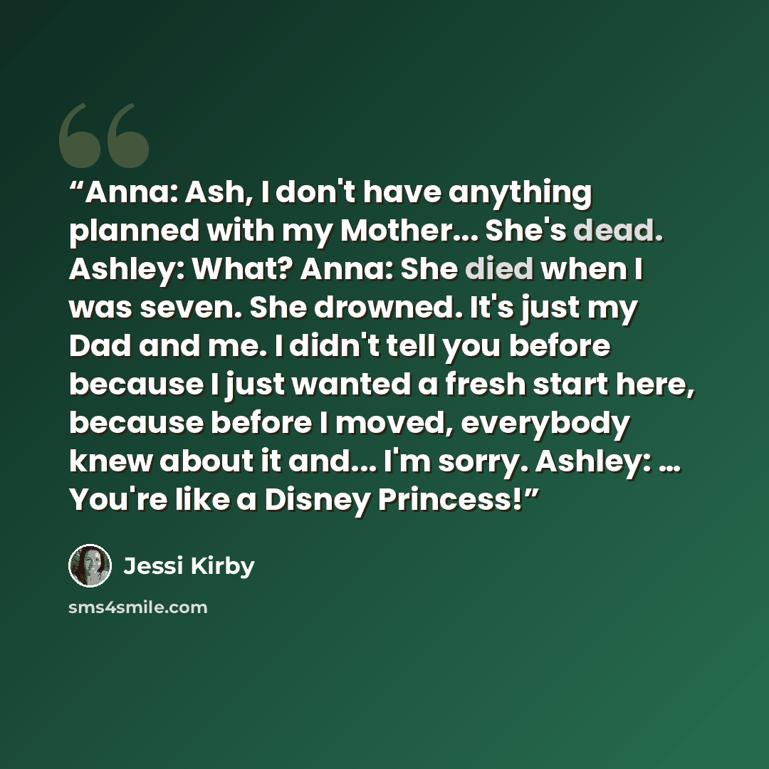 “Anna: Ash, I don't have anything planned with my Mother... She's dead. Ashley: What? Anna: She died when I was seven. She drowned. It's just my Dad and me. I didn't tell you before because I just wanted a fresh start here, because before I moved, everybody knew about it and... I'm sorry. Ashley: ……” quote by Jessi Kirby