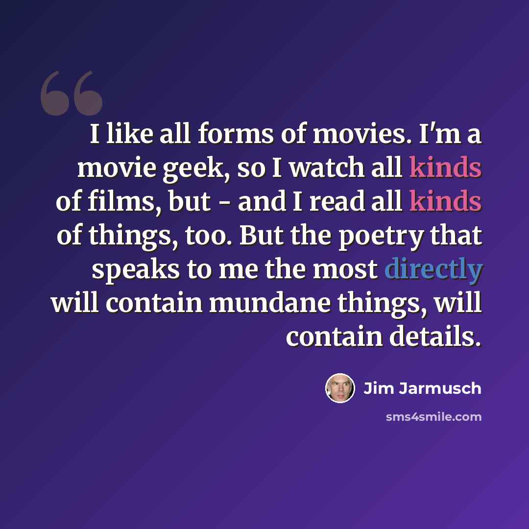 “I like all forms of movies. I'm a movie geek, so I watch all kinds of films, but - and I read all kinds of things, too. But the poetry that speaks to me the most directly will contain mundane things, will contain details.” quote by Jim Jarmusch