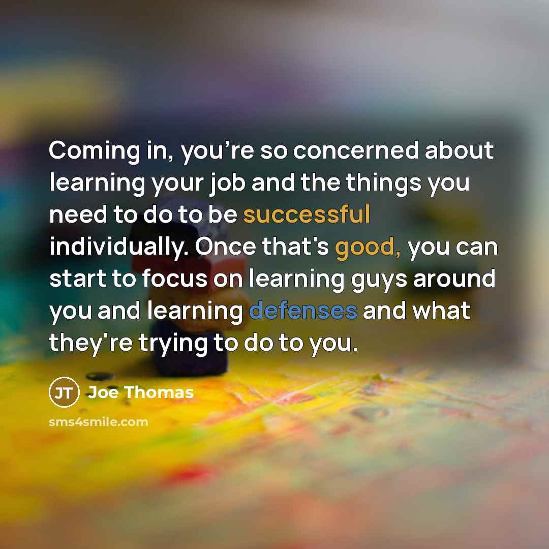 “Coming in, you're so concerned about learning your job and the things you need to do to be successful individually. Once that's good, you can start to focus on learning guys around you and learning defenses and what they're trying to do to you.” quote by Joe Thomas