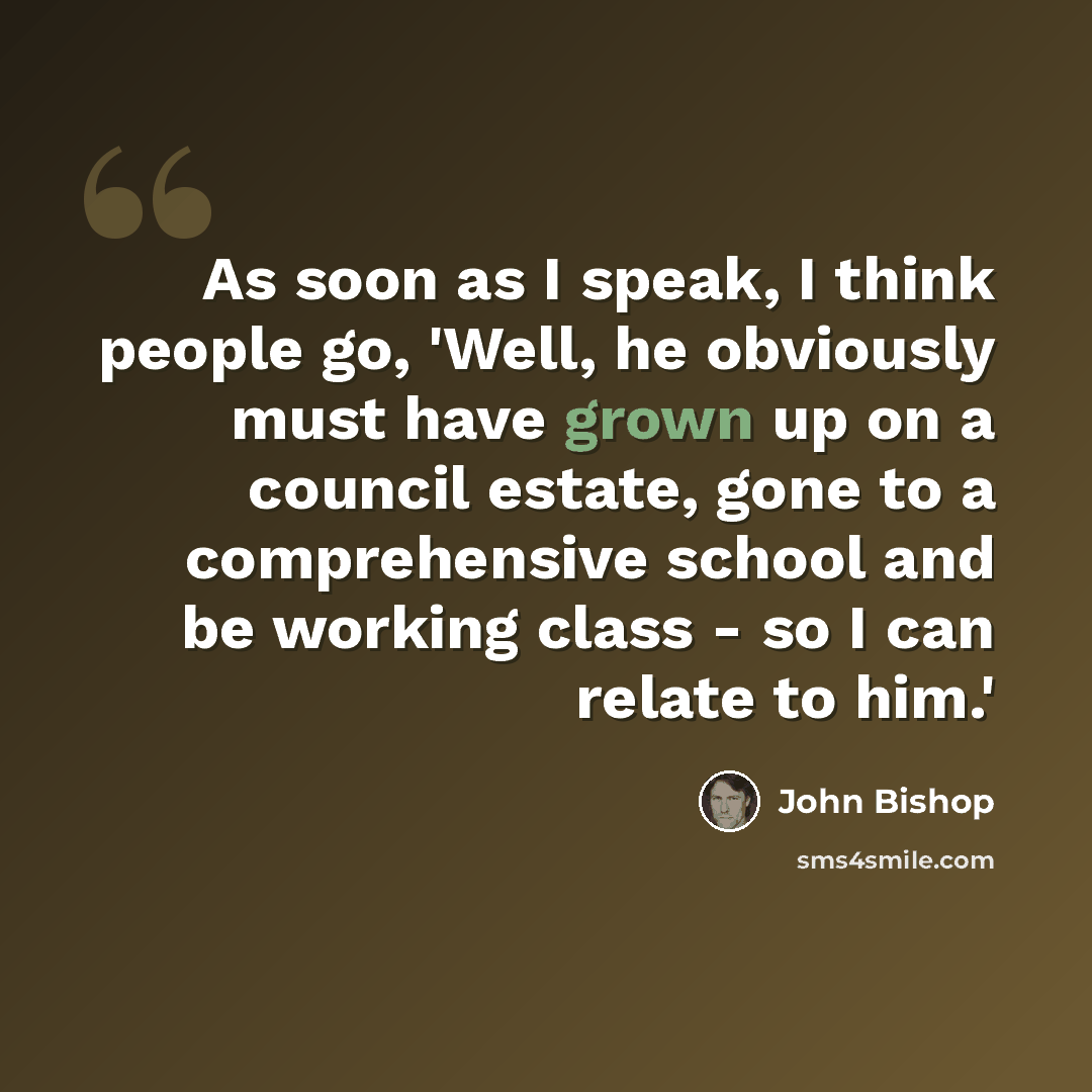 “As soon as I speak, I think people go, 'Well, he obviously must have grown up on a council estate, gone to a comprehensive school and be working class - so I can relate to him.'” quote by John Bishop