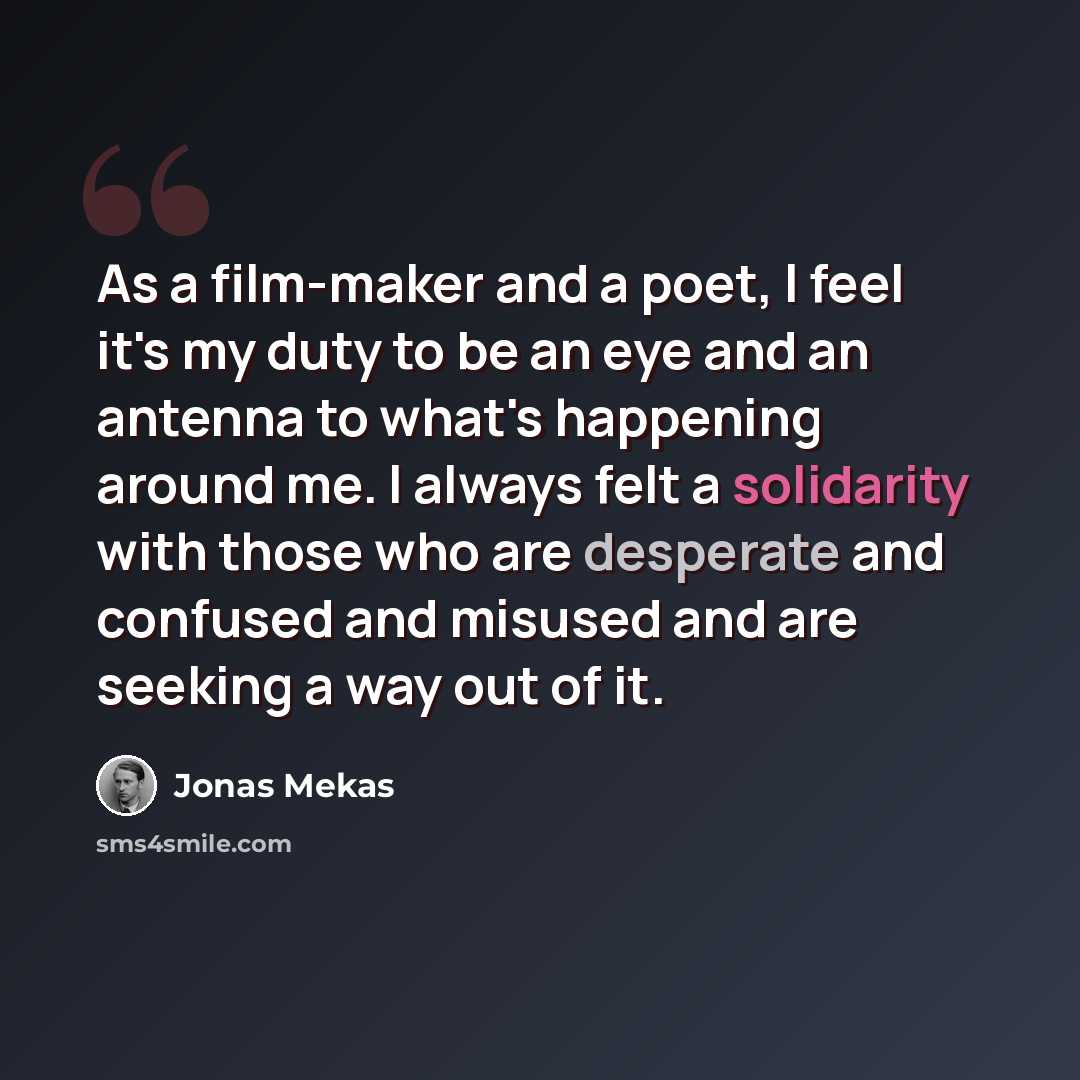 “As a film-maker and a poet, I feel it's my duty to be an eye and an antenna to what's happening around me. I always felt a solidarity with those who are desperate and confused and misused and are seeking a way out of it.” quote by Jonas Mekas