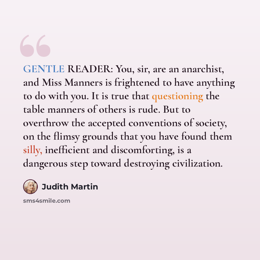 “GENTLE READER: You, sir, are an anarchist, and Miss Manners is frightened to have anything to do with you. It is true that questioning the table manners of others is rude. But to overthrow the accepted conventions of society, on the flimsy grounds that you have found them silly, inefficient and…” quote by Judith Martin