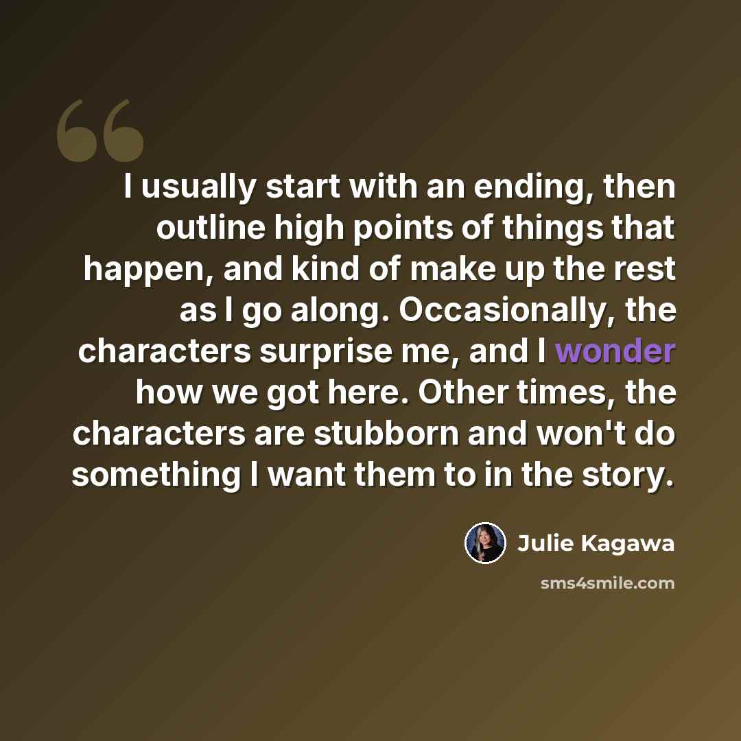 “I usually start with an ending, then outline high points of things that happen, and kind of make up the rest as I go along. Occasionally, the characters surprise me, and I wonder how we got here. Other times, the characters are stubborn and won't do something I want them to in the story.” quote by Julie Kagawa