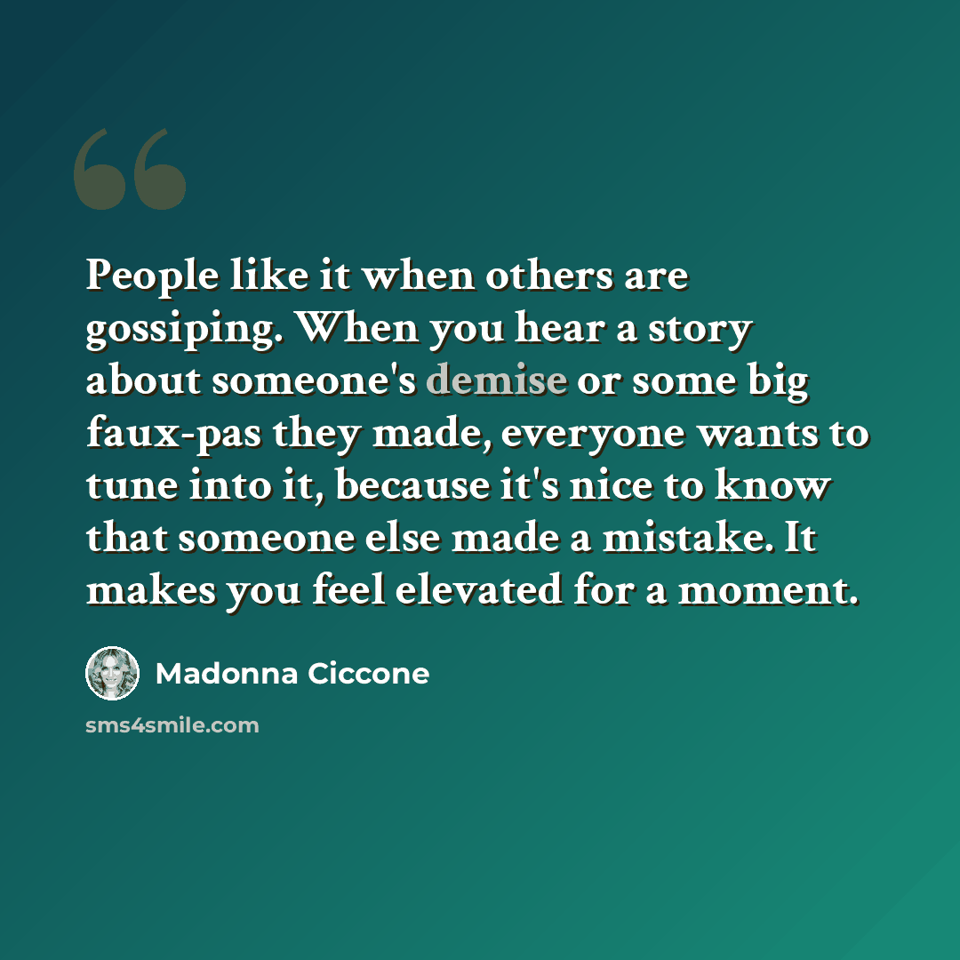 “People like it when others are gossiping. When you hear a story about someone's demise or some big faux-pas they made, everyone wants to tune into it, because it's nice to know that someone else made a mistake. It makes you feel elevated for a moment.” quote by Madonna Ciccone