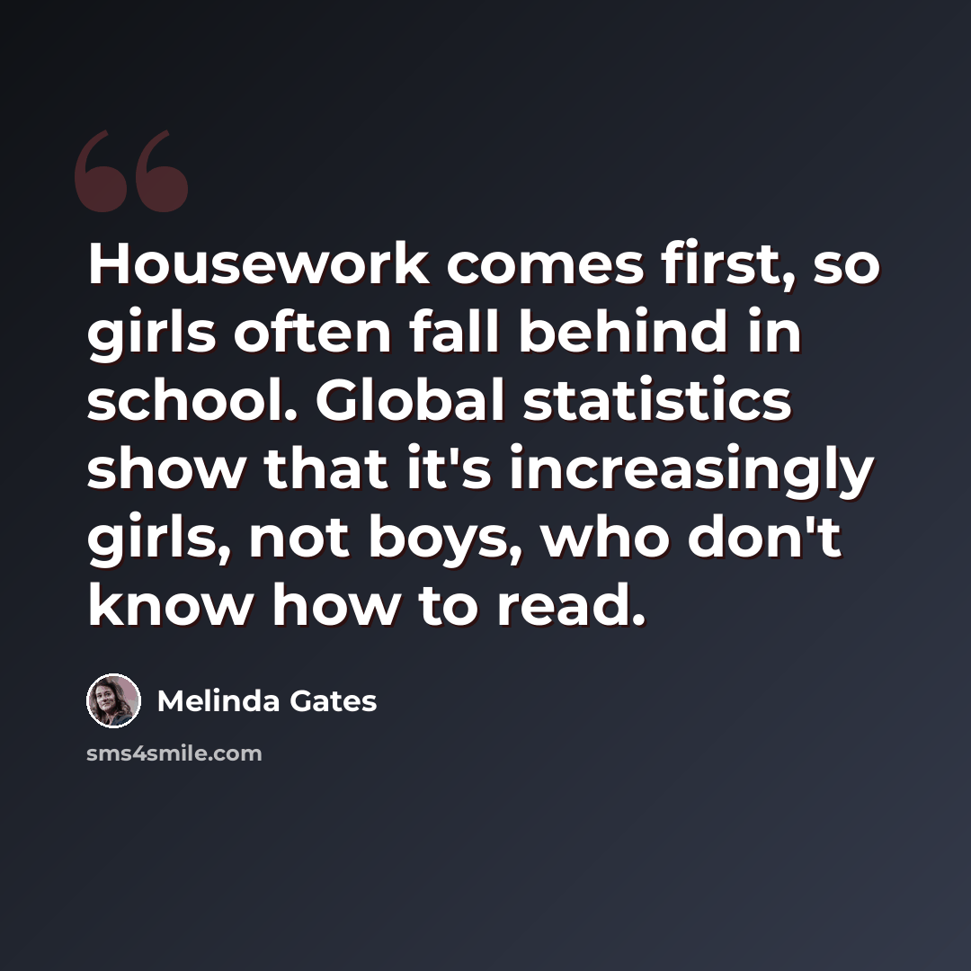 “Housework comes first, so girls often fall behind in school. Global statistics show that it's increasingly girls, not boys, who don't know how to read.” quote by Melinda Gates
