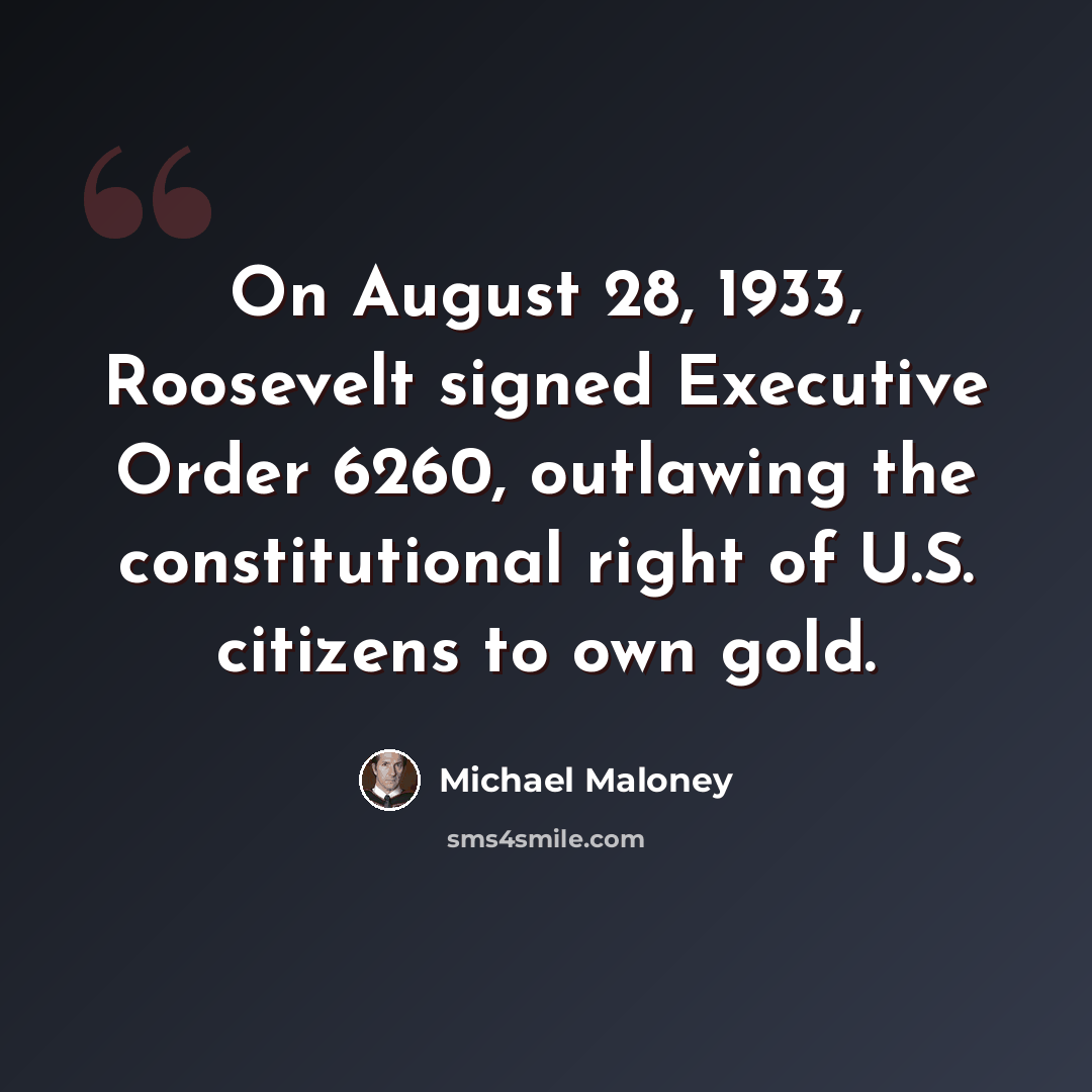 “On August 28, 1933, Roosevelt signed Executive Order 6260, outlawing the constitutional right of U.S. citizens to own gold.” quote by Michael Maloney