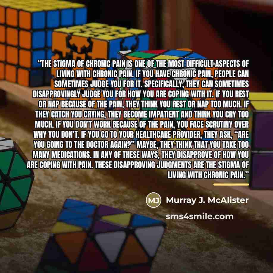 “The stigma of chronic pain is one of the most difficult aspects of living with chronic pain. If you have chronic pain, people can sometimes judge you for it. Specifically, they can sometimes disapprovingly judge you for how you are coping with it. If you rest or nap because of the pain, they think…” quote by Murray J. McAlister