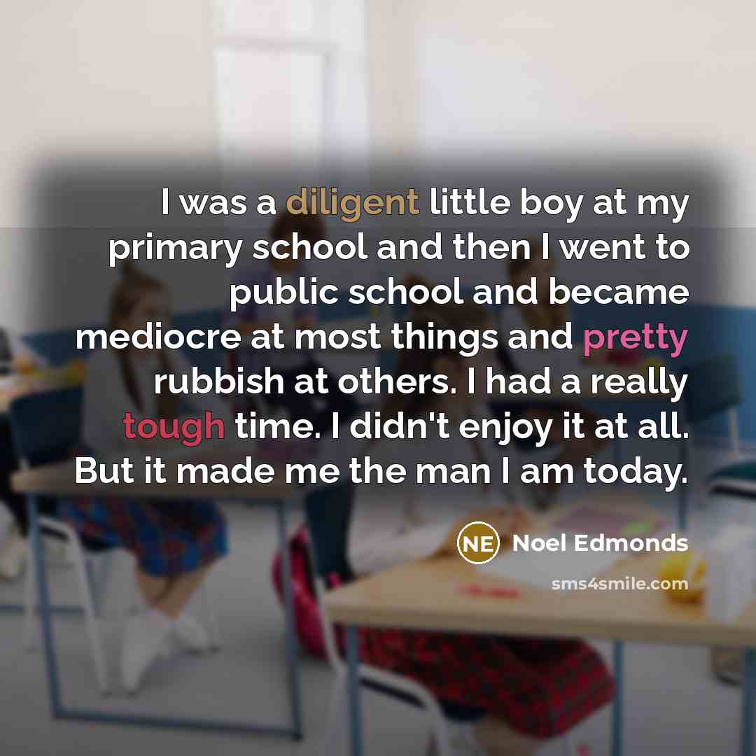 “I was a diligent little boy at my primary school and then I went to public school and became mediocre at most things and pretty rubbish at others. I had a really tough time. I didn't enjoy it at all. But it made me the man I am today.” quote by Noel Edmonds