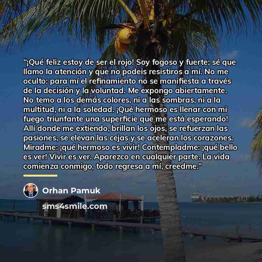 “¡Qué feliz estoy de ser el rojo! Soy fogoso y fuerte; sé que llamo la atención y que no podeis resistiros a mí. No me oculto: para mí el refinamiento no se manifiesta a través de la decisión y la voluntad. Me expongo abiertamente. No temo a los demás colores, ni a las sombras, ni a la multitud, ni…” quote by Orhan Pamuk