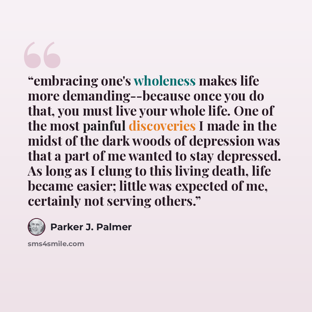 “embracing one's wholeness makes life more demanding--because once you do that, you must live your whole life. One of the most painful discoveries I made in the midst of the dark woods of depression was that a part of me wanted to stay depressed. As long as I clung to this living death, life became…” quote by Parker J. Palmer