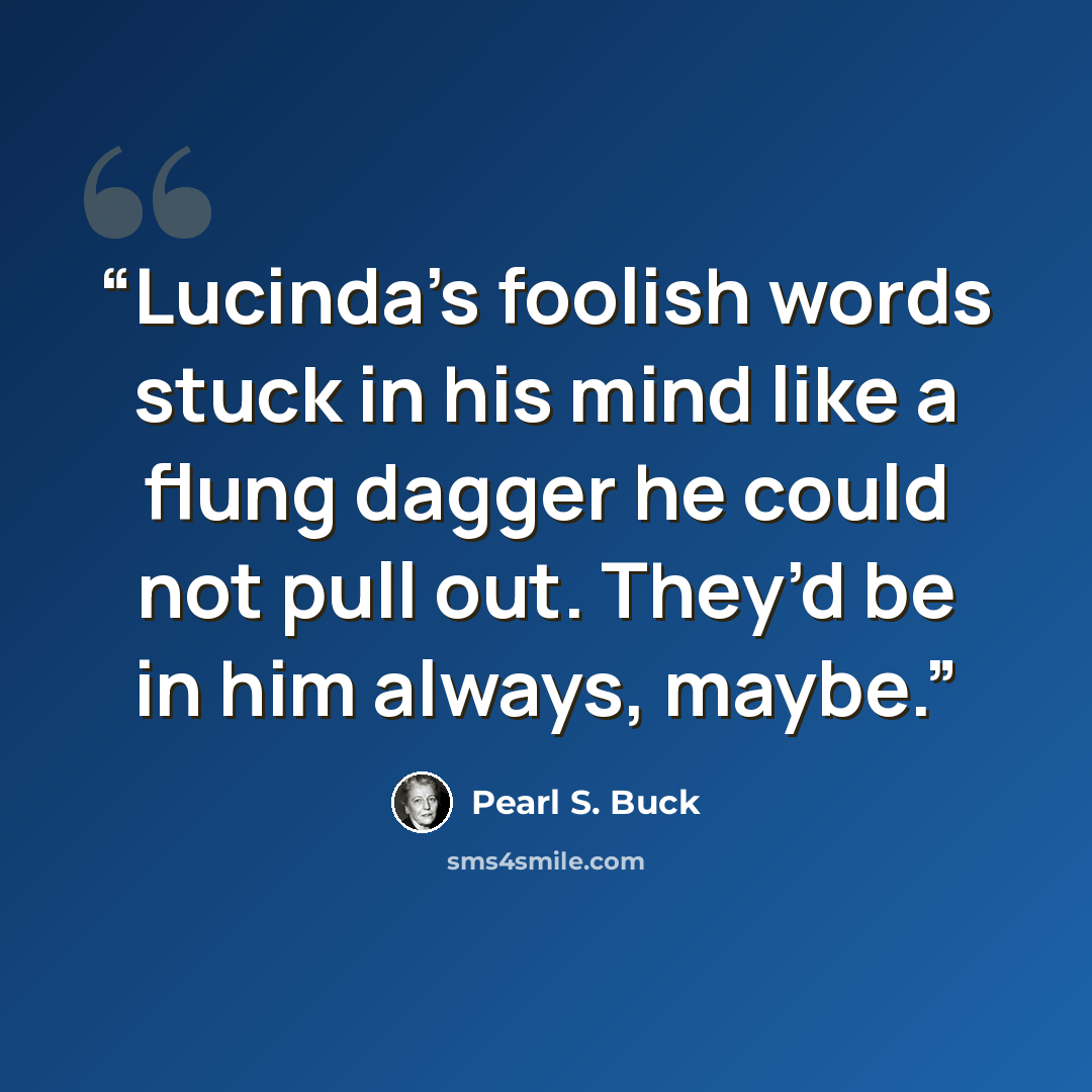 “Lucinda’s foolish words stuck in his mind like a flung dagger he could not pull out. They’d be in him always, maybe.” quote by Pearl S. Buck