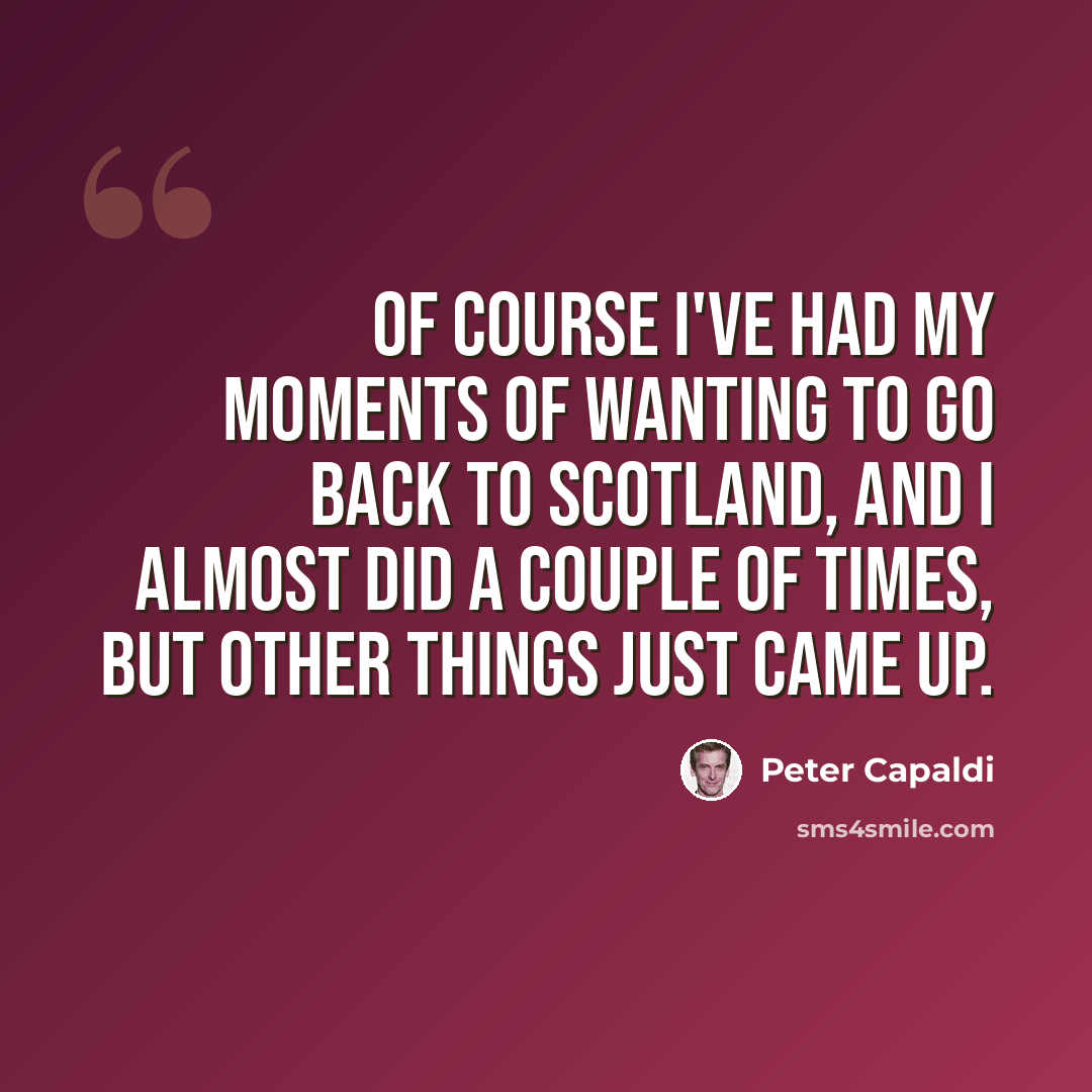 “Of course I've had my moments of wanting to go back to Scotland, and I almost did a couple of times, but other things just came up.” quote by Peter Capaldi