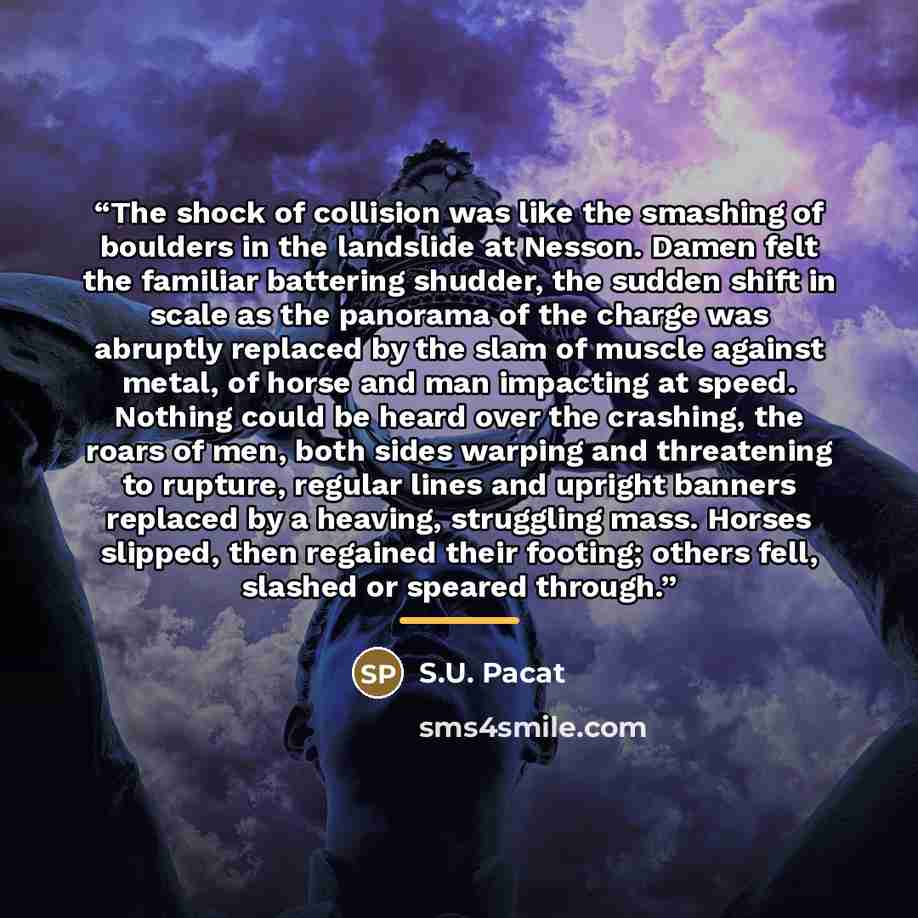 “The shock of collision was like the smashing of boulders in the landslide at Nesson. Damen felt the familiar battering shudder, the sudden shift in scale as the panorama of the charge was abruptly replaced by the slam of muscle against metal, of horse and man impacting at speed. Nothing could be…” quote by S.U. Pacat