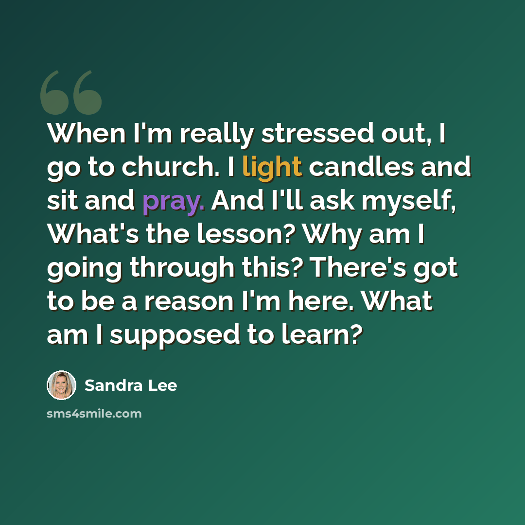 “When I'm really stressed out, I go to church. I light candles and sit and pray. And I'll ask myself, What's the lesson? Why am I going through this? There's got to be a reason I'm here. What am I supposed to learn?” quote by Sandra Lee