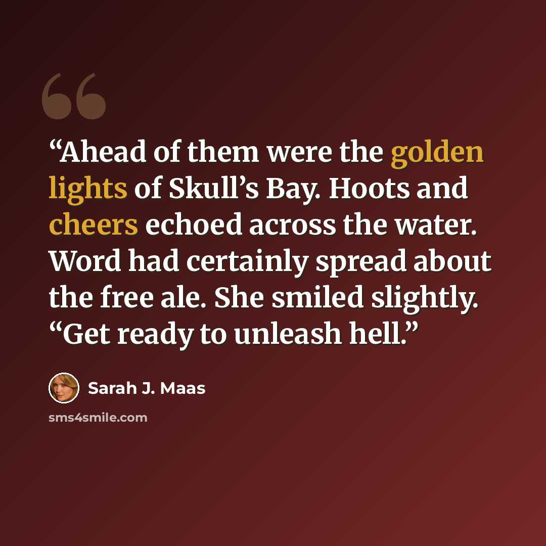 “Ahead of them were the golden lights of Skull’s Bay. Hoots and cheers echoed across the water. Word had certainly spread about the free ale. She smiled slightly. “Get ready to unleash hell.” quote by Sarah J. Maas