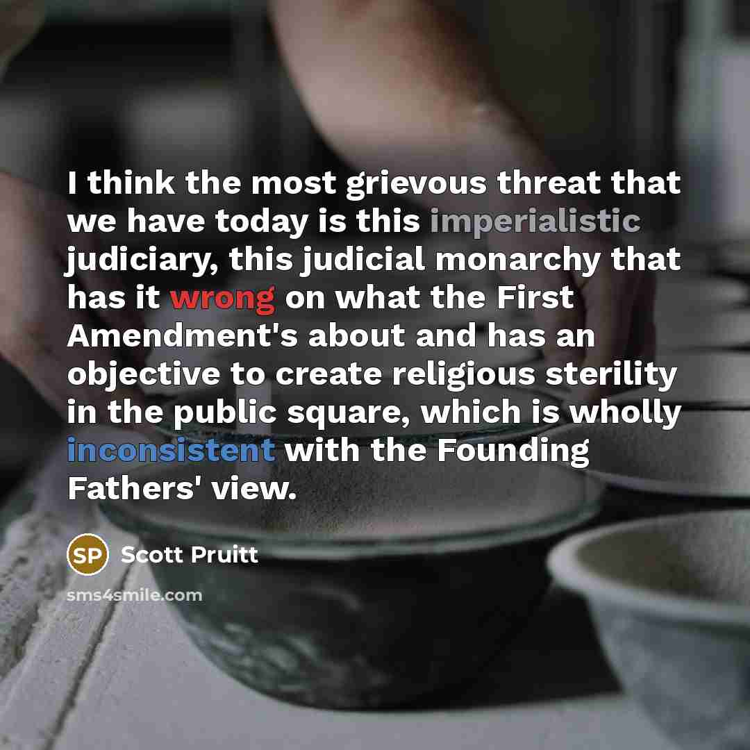 “I think the most grievous threat that we have today is this imperialistic judiciary, this judicial monarchy that has it wrong on what the First Amendment's about and has an objective to create religious sterility in the public square, which is wholly inconsistent with the Founding Fathers' view.” quote by Scott Pruitt