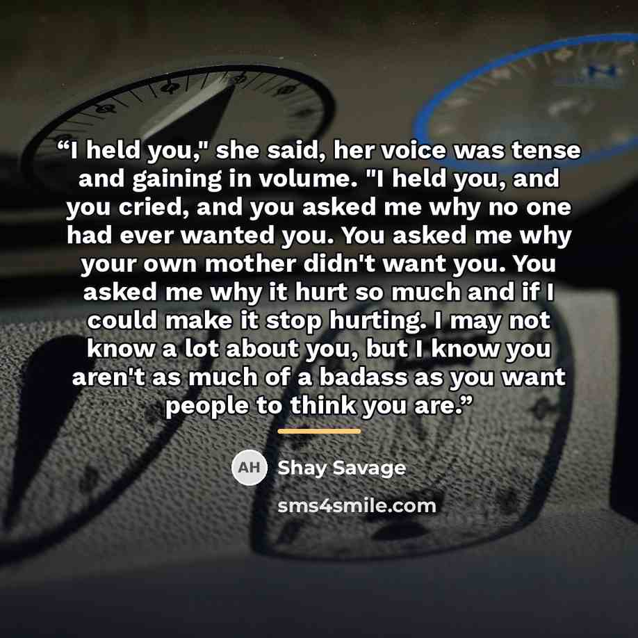 “I held you," she said, her voice was tense and gaining in volume. "I held you, and you cried, and you asked me why no one had ever wanted you. You asked me why your own mother didn't want you. You asked me why it hurt so much and if I could make it stop hurting. I may not know a lot about you, but…” quote by Shay Savage